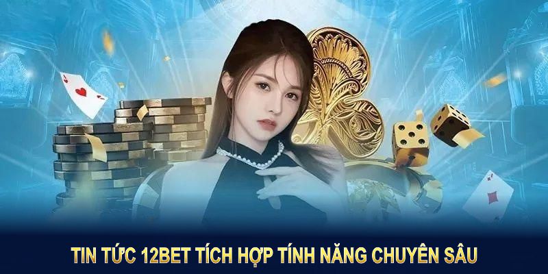 Tin tức 12BET tích hợp tính năng chuyên sâu nhằm mang lại giá trị lâu dài